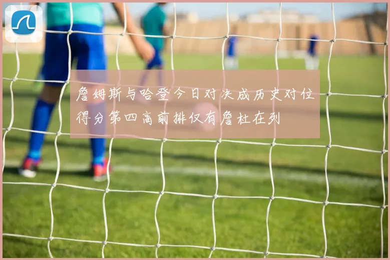 詹姆斯与哈登今日对决成历史对位得分第四高前排仅有詹杜在列