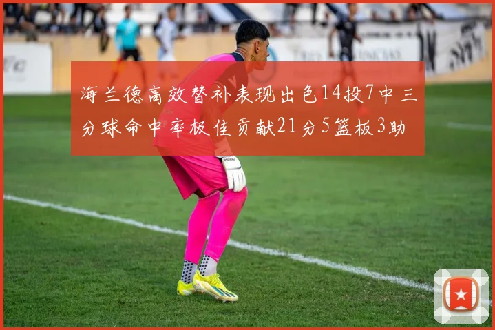 海兰德高效替补表现出色14投7中三分球命中率极佳贡献21分5篮板3助攻2抢断