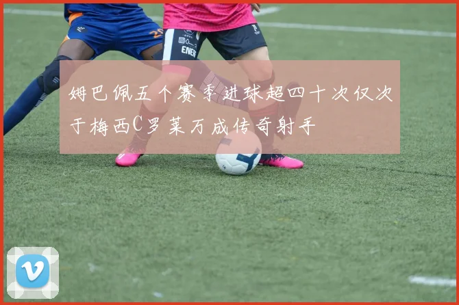 姆巴佩五个赛季进球超四十次仅次于梅西C罗莱万成传奇射手