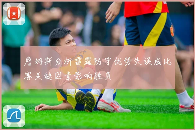 詹姆斯分析雷霆防守优势失误成比赛关键因素影响胜负