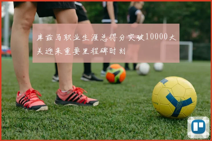 库兹马职业生涯总得分突破10000大关迎来重要里程碑时刻