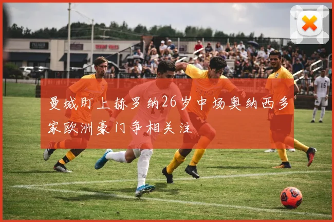 曼城盯上赫罗纳26岁中场奥纳西多家欧洲豪门争相关注
