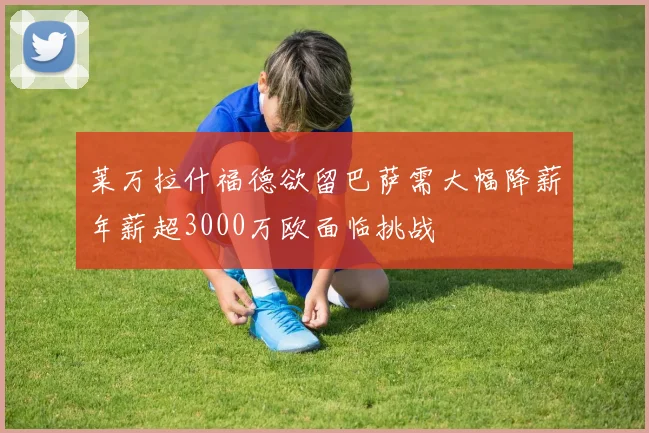 莱万拉什福德欲留巴萨需大幅降薪年薪超3000万欧面临挑战